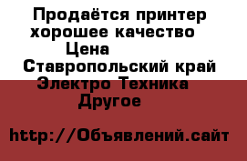 Продаётся принтер хорошее качество › Цена ­ 2 000 - Ставропольский край Электро-Техника » Другое   